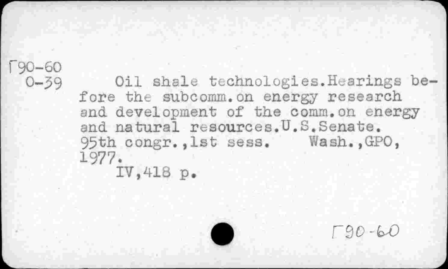 ﻿r 90-60
0-59 Oil shale technologies.Hearings before the subcomm.on energy research and development of the comm.on energy and natural resources.U.S.Senate.
95th congr.,1st sess. Wash.,GPO, 1977.
IV,418 p.
